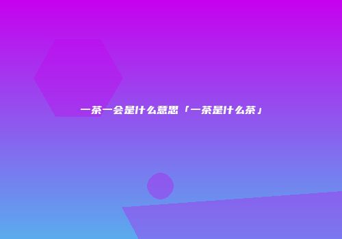 一茶一会是什么意思「一茶是什么茶」