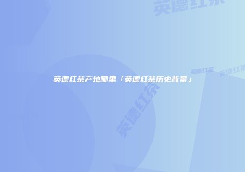 英德红茶产地哪里「英德红茶历史背景」