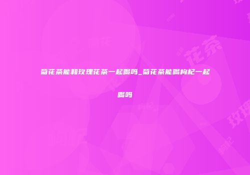 菊花茶能和玫瑰花茶一起喝吗_菊花茶能喝枸杞一起喝吗