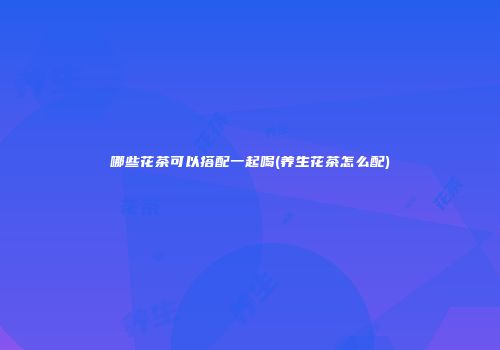 哪些花茶可以搭配一起喝(养生花茶怎么配)