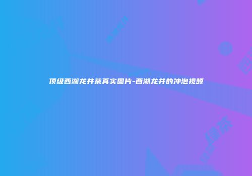 顶级西湖龙井茶真实图片-西湖龙井的冲泡视频