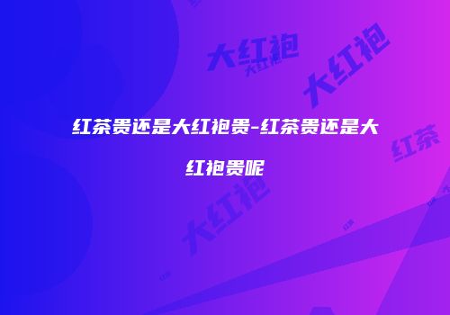 红茶贵还是大红袍贵-红茶贵还是大红袍贵呢