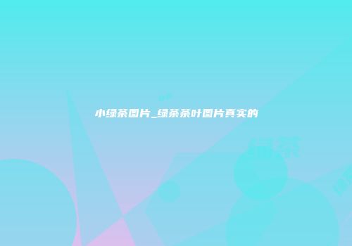 小绿茶图片_绿茶茶叶图片真实的
