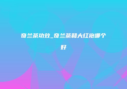 奇兰茶功效_奇兰茶和大红袍哪个好