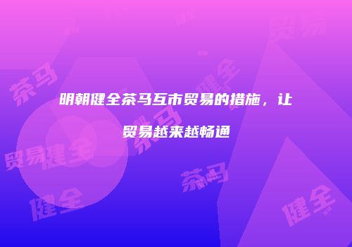明朝健全茶马互市贸易的措施，让贸易越来越畅通