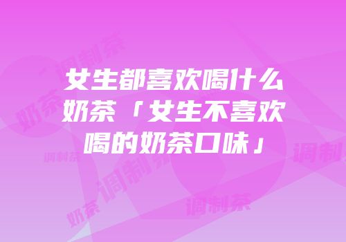 女生都喜欢喝什么奶茶「女生不喜欢喝的奶茶口味」