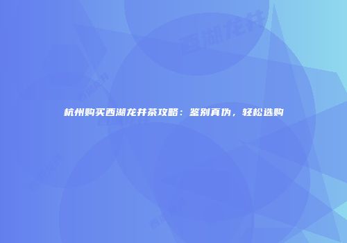 杭州购买西湖龙井茶攻略：鉴别真伪，轻松选购
