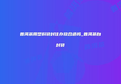 普洱茶用塑料袋封住存放合适吗_普洱茶自封袋