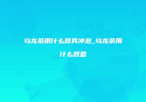 乌龙茶用什么器具冲泡_乌龙茶用什么器皿