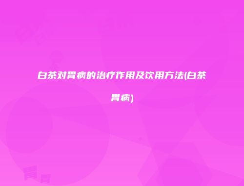 白茶对胃病的治疗作用及饮用方法(白茶胃病)