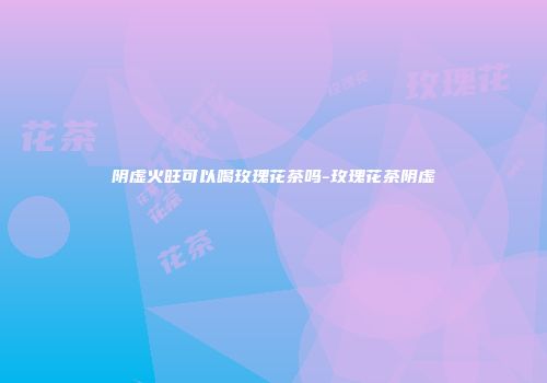 阴虚火旺可以喝玫瑰花茶吗-玫瑰花茶阴虚