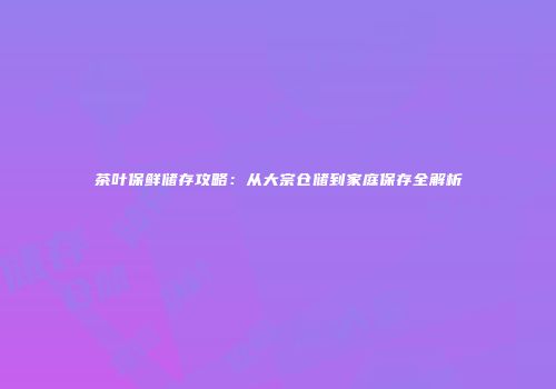 茶叶保鲜储存攻略：从大宗仓储到家庭保存全解析