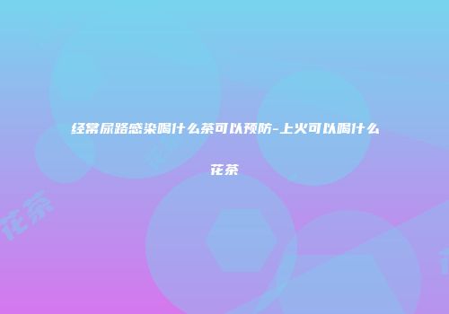 经常尿路感染喝什么茶可以预防-上火可以喝什么花茶