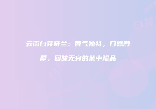 云南白芽奇兰：香气独特，口感醇厚，回味无穷的茶中珍品