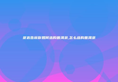 茶农告诉你如何选购普洱茶,怎么选购普洱茶