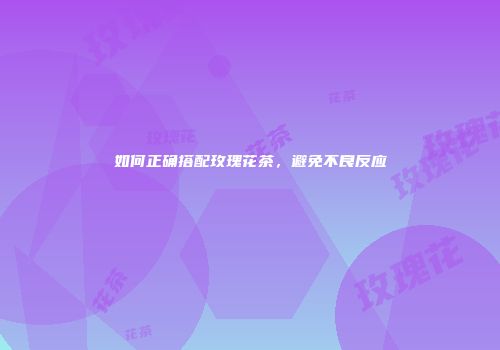 如何正确搭配玫瑰花茶，避免不良反应