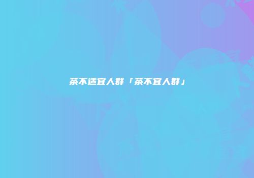茶不适宜人群「茶不宜人群」