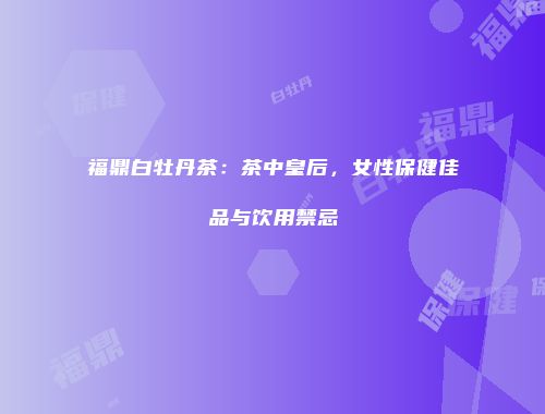 福鼎白牡丹茶：茶中皇后，女性保健佳品与饮用禁忌
