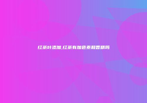 红茶叶添加,红茶有加色素和香精吗