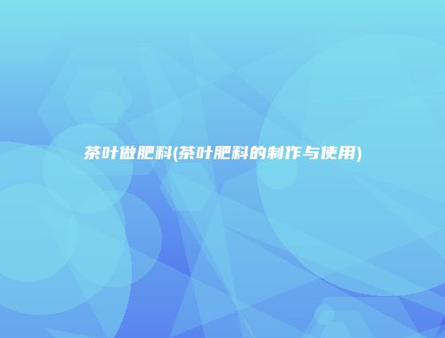 茶叶做肥料(茶叶肥料的制作与使用)