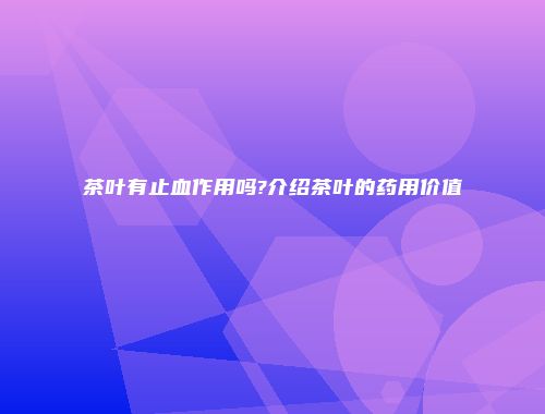 茶叶有止血作用吗?介绍茶叶的药用价值