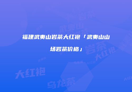 福建武夷山岩茶大红袍「武夷山山场岩茶价格」