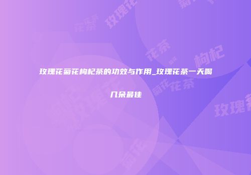 玫瑰花菊花枸杞茶的功效与作用_玫瑰花茶一天喝几朵最佳
