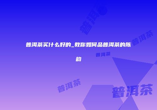 普洱茶买什么好的_教你如何品普洱茶的陈韵