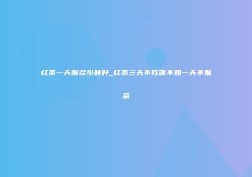 红茶一天喝多少最好_红茶三天不吃饭不如一天不喝茶