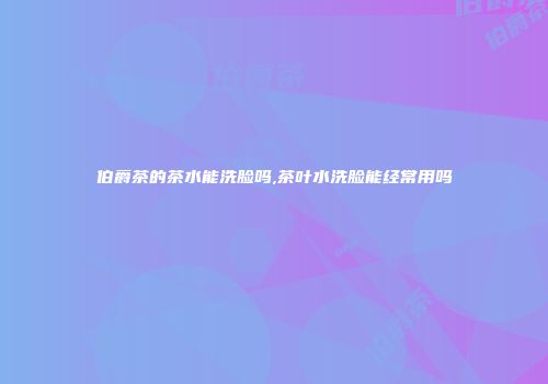 伯爵茶的茶水能洗脸吗,茶叶水洗脸能经常用吗