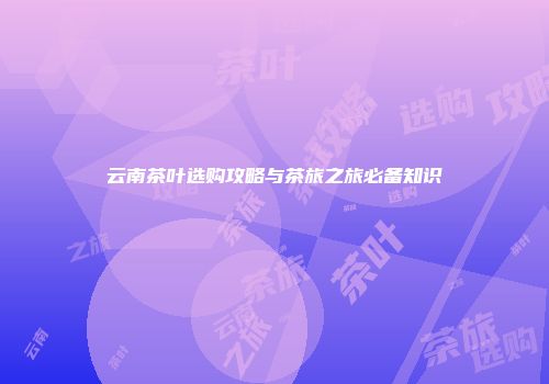 云南茶叶选购攻略与茶旅之旅必备知识