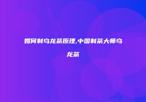 如何制乌龙茶原理,中国制茶大师乌龙茶
