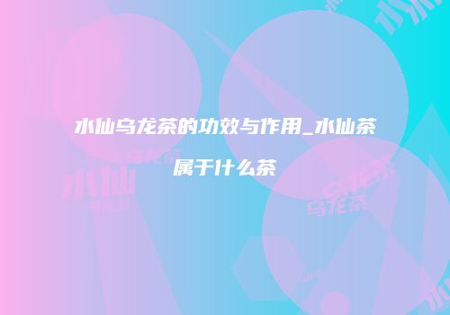 水仙乌龙茶的功效与作用_水仙茶属于什么茶