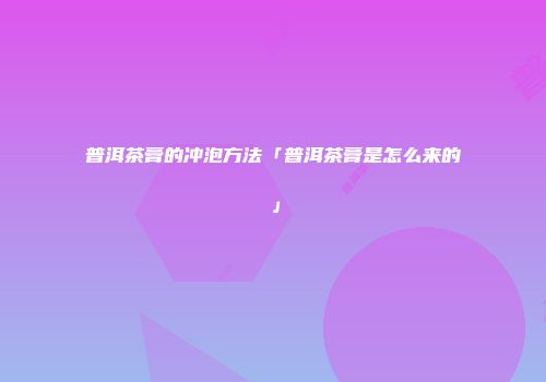 普洱茶膏的冲泡方法「普洱茶膏是怎么来的」