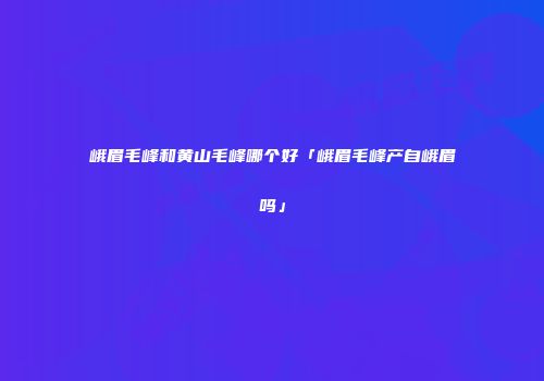 峨眉毛峰和黄山毛峰哪个好「峨眉毛峰产自峨眉吗」