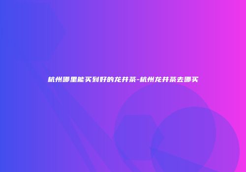 杭州哪里能买到好的龙井茶-杭州龙井茶去哪买