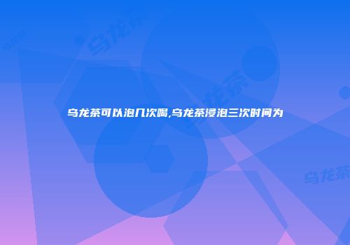 乌龙茶可以泡几次喝,乌龙茶浸泡三次时间为
