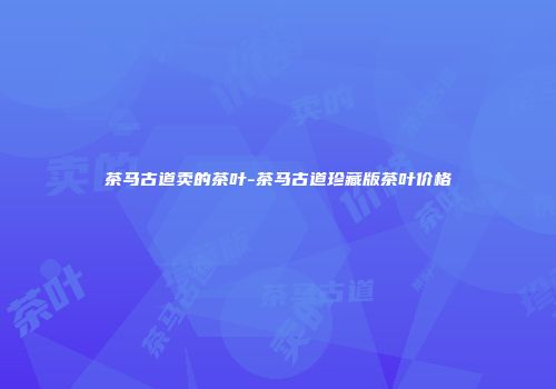茶马古道卖的茶叶-茶马古道珍藏版茶叶价格