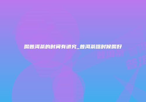 喝普洱茶的时间有讲究_普洱茶啥时候喝好