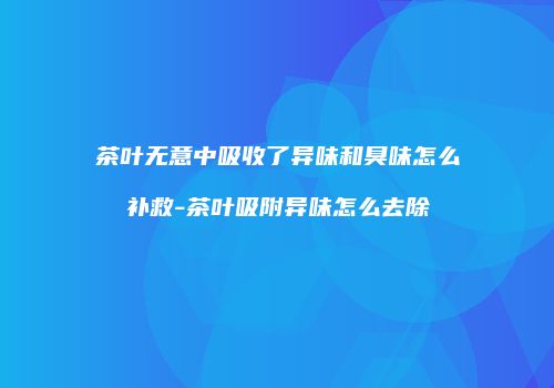 茶叶无意中吸收了异味和臭味怎么补救-茶叶吸附异味怎么去除