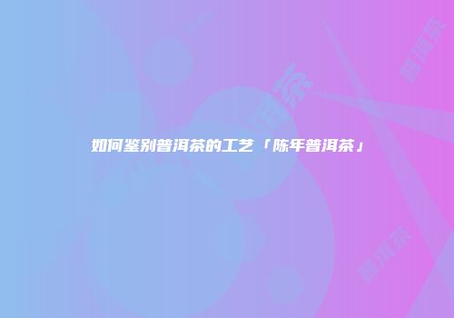 如何鉴别普洱茶的工艺「陈年普洱茶」