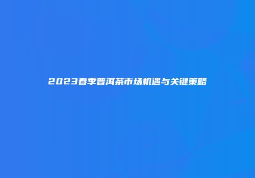 2023春季普洱茶市场机遇与关键策略