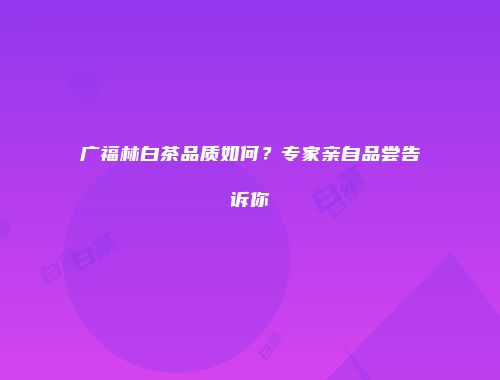 广福林白茶品质如何？专家亲自品尝告诉你