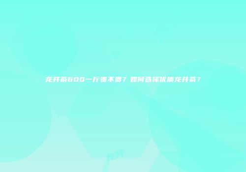 龙井茶600一斤贵不贵？如何选择优质龙井茶？