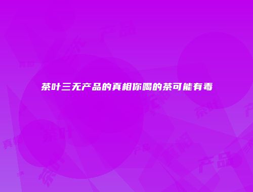 茶叶三无产品的真相你喝的茶可能有毒