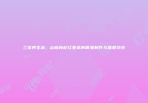 三宝养生茶：山楂枸杞红枣茶的简易制作与保健功效