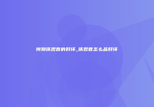 辨别铁观音的好坏_铁观音怎么品好坏