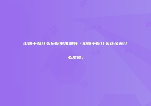 山楂干和什么搭配泡水喝好「山楂干配什么花茶有什么功效」