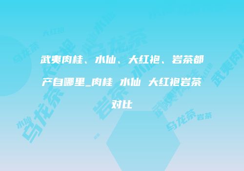 武夷肉桂、水仙、大红袍、岩茶都产自哪里_肉桂 水仙 大红袍岩茶对比