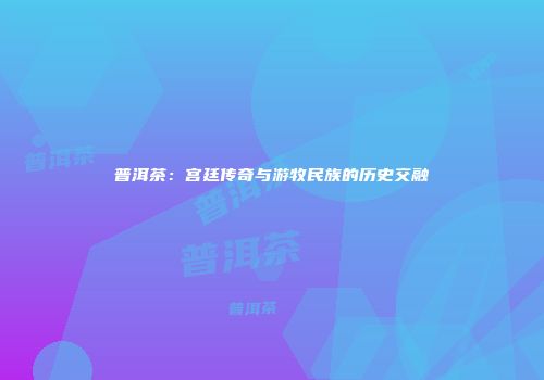 普洱茶：宫廷传奇与游牧民族的历史交融